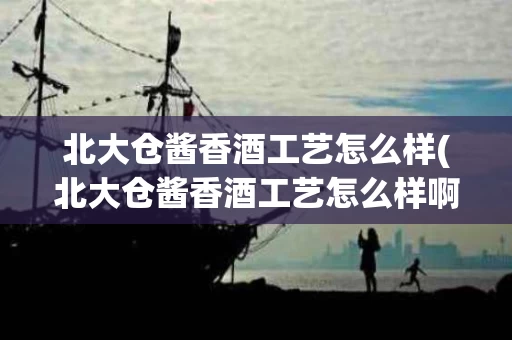 北大仓酱香酒工艺怎么样(北大仓酱香酒工艺怎么样啊)