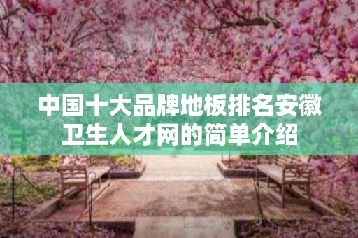 中国十大品牌地板排名安徽卫生人才网的简单介绍
