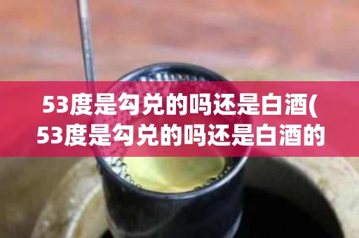 53度是勾兑的吗还是白酒(53度是勾兑的吗还是白酒的)