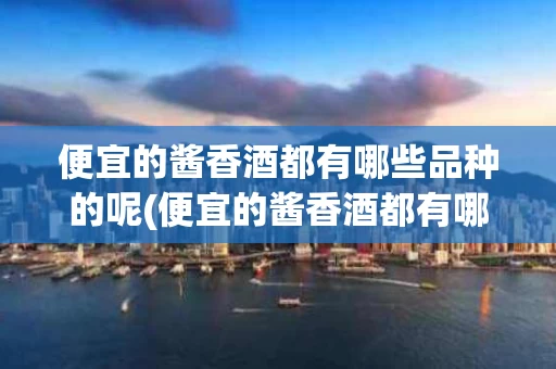 便宜的酱香酒都有哪些品种的呢(便宜的酱香酒都有哪些品种的呢图片大全)