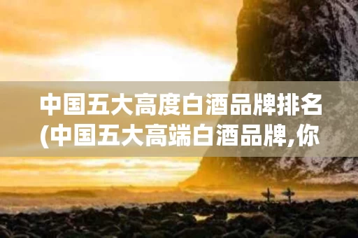 中国五大高度白酒品牌排名(中国五大高端白酒品牌,你知道多少?)