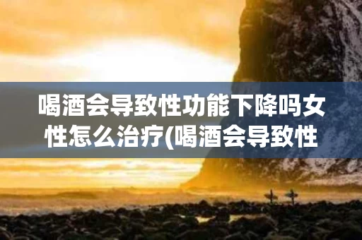 喝酒会导致性功能下降吗女性怎么治疗(喝酒会导致性功能下降吗女性怎么治疗好)