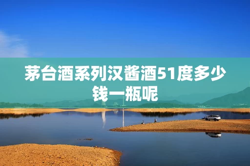 茅台酒系列汉酱酒51度多少钱一瓶呢
