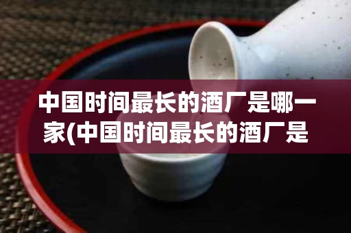 中国时间最长的酒厂是哪一家(中国时间最长的酒厂是哪一家公司)