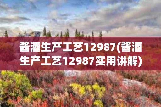 酱酒生产工艺12987(酱酒生产工艺12987实用讲解)