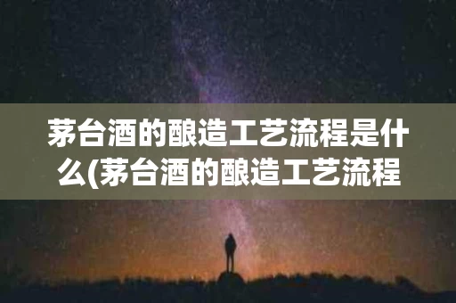 茅台酒的酿造工艺流程是什么(茅台酒的酿造工艺流程图)