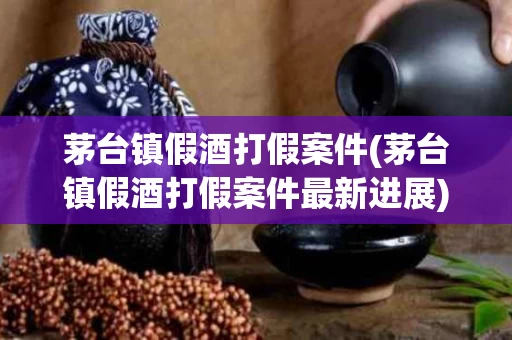 茅台镇假酒打假案件(茅台镇假酒打假案件最新进展)