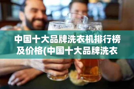 中国十大品牌洗衣机排行榜及价格(中国十大品牌洗衣机排名)
