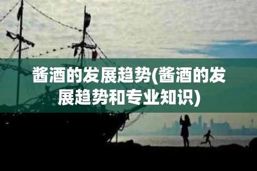 酱酒的发展趋势(酱酒的发展趋势和专业知识)