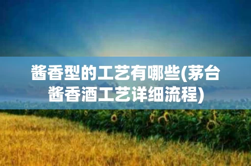 酱香型的工艺有哪些(茅台酱香酒工艺详细流程)