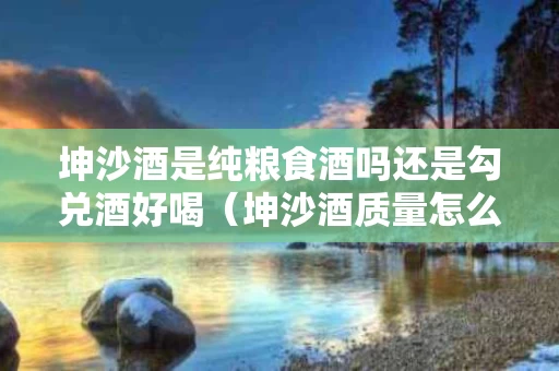 坤沙酒是纯粮食酒吗还是勾兑酒好喝（坤沙酒质量怎么样）