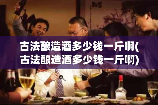 古法酿造酒多少钱一斤啊(古法酿造酒多少钱一斤啊)