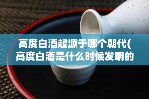 高度白酒起源于哪个朝代(高度白酒是什么时候发明的)
