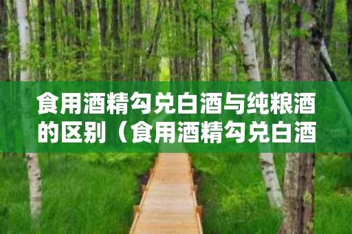 食用酒精勾兑白酒与纯粮酒的区别（食用酒精勾兑白酒与纯粮酒的区别是什么）