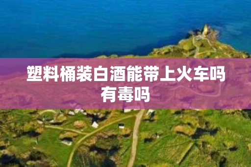 塑料桶装白酒能带上火车吗有毒吗