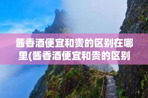 酱香酒便宜和贵的区别在哪里(酱香酒便宜和贵的区别在哪里呢)