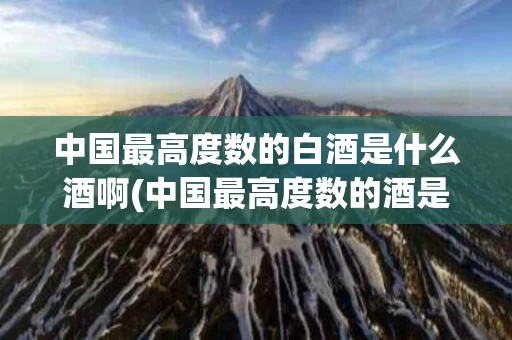 中国最高度数的白酒是什么酒啊(中国最高度数的酒是多少度)