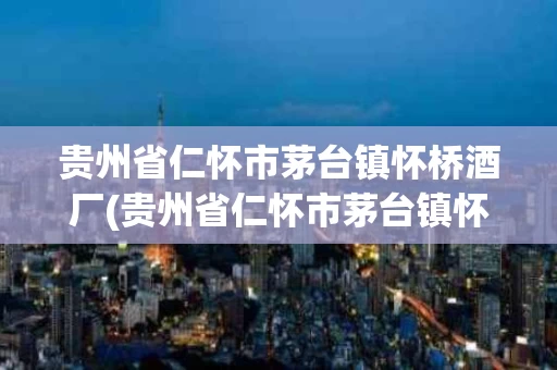 贵州省仁怀市茅台镇怀桥酒厂(贵州省仁怀市茅台镇怀桥酒厂联系电话)