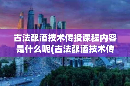 古法酿酒技术传授课程内容是什么呢(古法酿酒技术传授课程内容是什么呢英语)