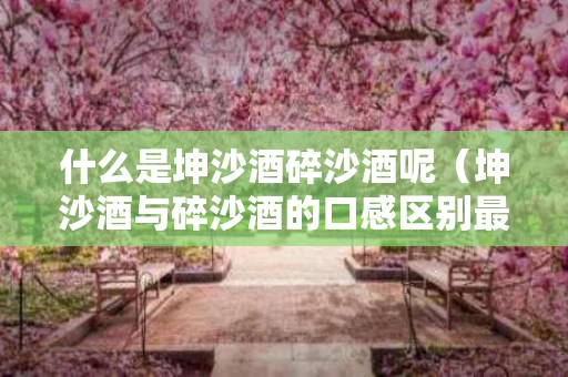 什么是坤沙酒碎沙酒呢（坤沙酒与碎沙酒的口感区别最重要的是什么）