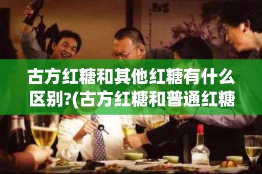 古方红糖和其他红糖有什么区别?(古方红糖和普通红糖哪个好)
