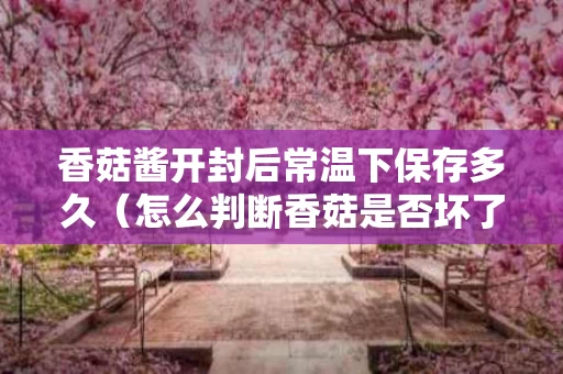 香菇酱开封后常温下保存多久（怎么判断香菇是否坏了）