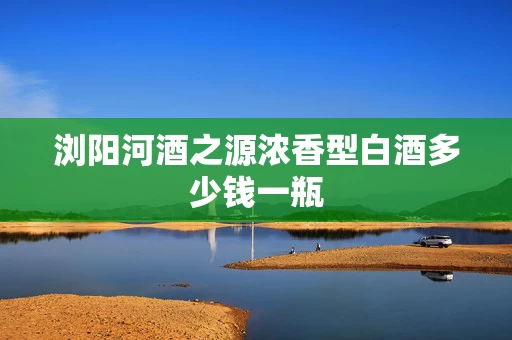 浏阳河酒之源浓香型白酒多少钱一瓶