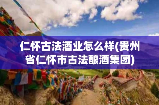 仁怀古法酒业怎么样(贵州省仁怀市古法酿酒集团)