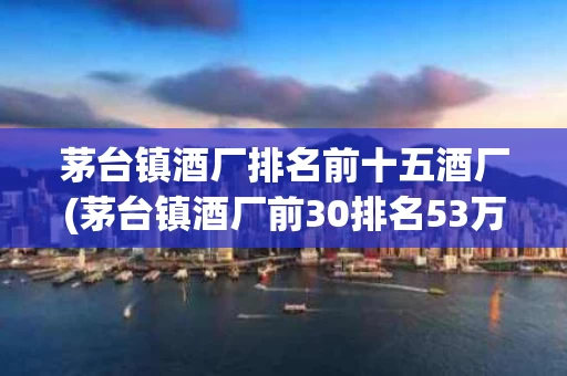 茅台镇酒厂排名前十五酒厂(茅台镇酒厂前30排名53万阅读)