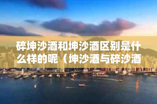 碎坤沙酒和坤沙酒区别是什么样的呢（坤沙酒与碎沙酒的区别在哪里）