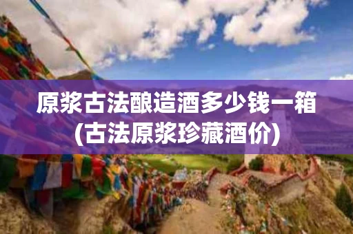 原浆古法酿造酒多少钱一箱(古法原浆珍藏酒价)