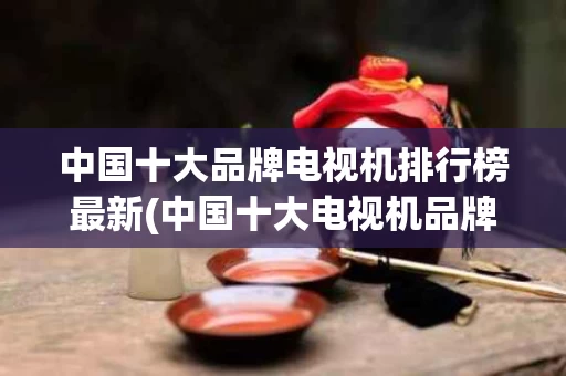 中国十大品牌电视机排行榜最新(中国十大电视机品牌排行榜排名前十对比)