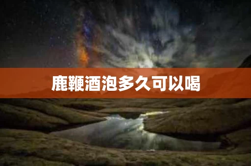鹿鞭酒泡多久可以喝