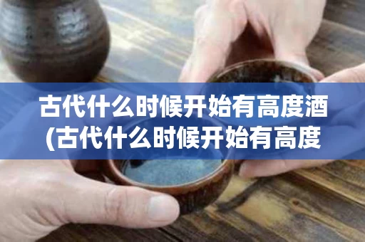 古代什么时候开始有高度酒(古代什么时候开始有高度酒和酒)