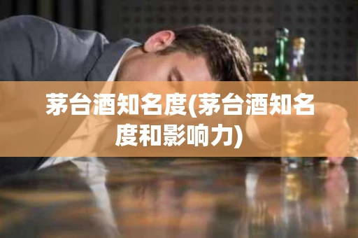 茅台酒知名度(茅台酒知名度和影响力)