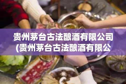 贵州茅台古法酿酒有限公司(贵州茅台古法酿酒有限公司电话)