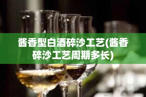 酱香型白酒碎沙工艺(酱香碎沙工艺周期多长)