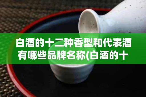 白酒的十二种香型和代表酒有哪些品牌名称(白酒的十二种香型和代表酒有哪些品牌名称和价格)