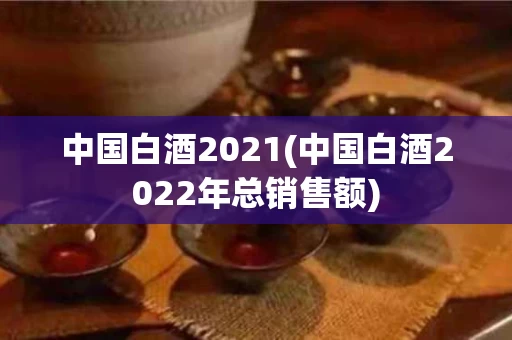 中国白酒2021(中国白酒2022年总销售额)