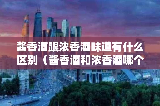 酱香酒跟浓香酒味道有什么区别（酱香酒和浓香酒哪个对身体好）