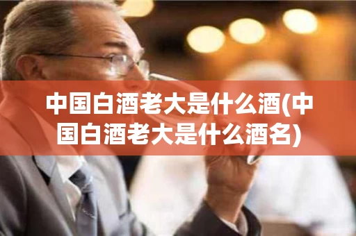 中国白酒老大是什么酒(中国白酒老大是什么酒名)