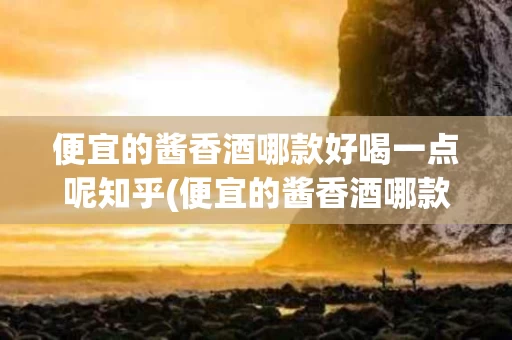 便宜的酱香酒哪款好喝一点呢知乎(便宜的酱香酒哪款好喝一点呢知乎视频)