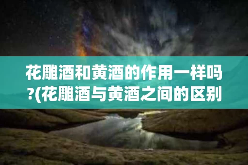 花雕酒和黄酒的作用一样吗?(花雕酒与黄酒之间的区别是什么)