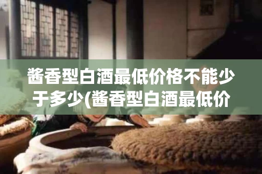 酱香型白酒最低价格不能少于多少(酱香型白酒最低价格不能少于多少毫升)