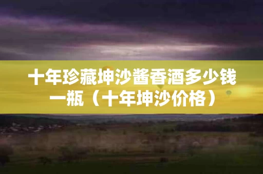 十年珍藏坤沙酱香酒多少钱一瓶（十年坤沙价格）