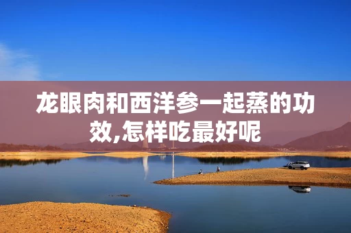 龙眼肉和西洋参一起蒸的功效,怎样吃最好呢