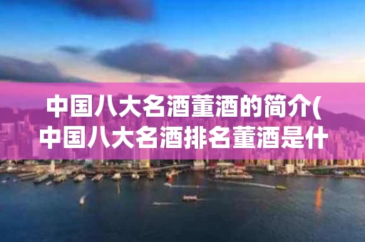 中国八大名酒董酒的简介(中国八大名酒排名董酒是什么地方产的)
