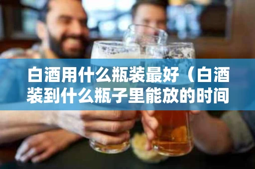 白酒用什么瓶装最好（白酒装到什么瓶子里能放的时间长）