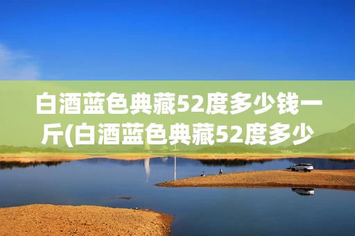 白酒蓝色典藏52度多少钱一斤(白酒蓝色典藏52度多少钱一斤呢)