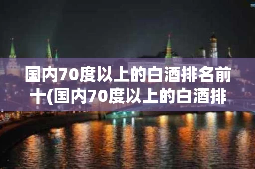 国内70度以上的白酒排名前十(国内70度以上的白酒排名前十名)